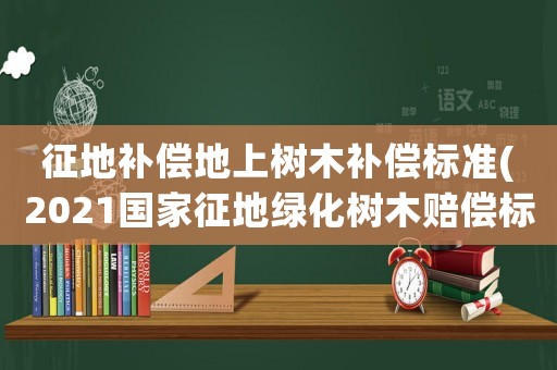 征地補償地上樹木補償標準(2021國家征地綠化樹木賠償標準？)