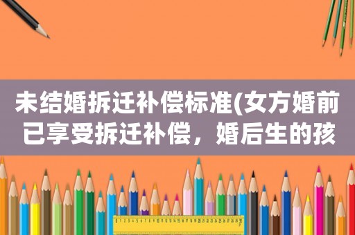 未結婚拆遷補償標準(女方婚前已享受拆遷補償，婚后生的孩子可以享受拆遷補償嗎？)