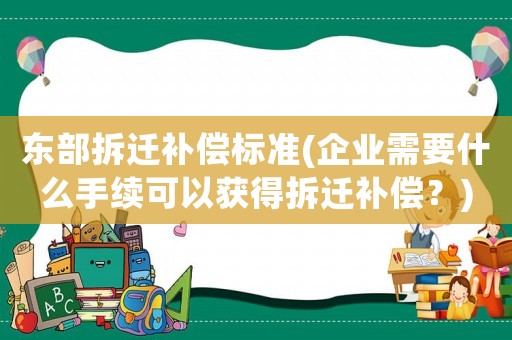 東部拆遷補(bǔ)償標(biāo)準(zhǔn)(企業(yè)需要什么手續(xù)可以獲得拆遷補(bǔ)償？)