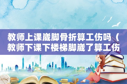 教師上課崴腳骨折算工傷嗎（教師下課下樓梯腳崴了算工傷）
