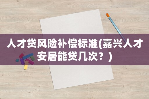 人才貸風(fēng)險補(bǔ)償標(biāo)準(zhǔn)(嘉興人才安居能貸幾次？)