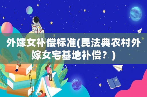 外嫁女補償標準(民法典農村外嫁女宅基地補償？)