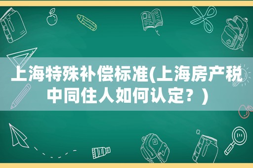 上海特殊補(bǔ)償標(biāo)準(zhǔn)(上海房產(chǎn)稅中同住人如何認(rèn)定？)