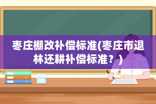 棗莊棚改補償標準(棗莊市退林還耕補償標準？)