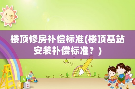 樓頂修房補償標準(樓頂基站安裝補償標準？)
