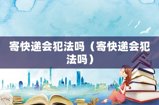 寄快遞會(huì)犯法嗎（寄快遞會(huì)犯法嗎）