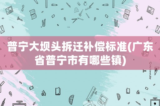 普寧大壩頭拆遷補償標準(廣東省普寧市有哪些鎮)