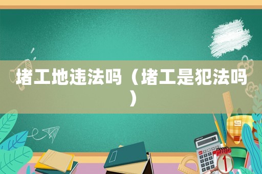 堵工地違法嗎（堵工是犯法嗎）