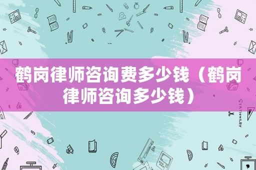 鶴崗律師咨詢費多少錢（鶴崗律師咨詢多少錢）