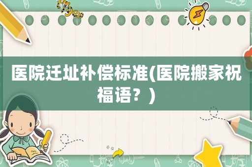醫院遷址補償標準(醫院搬家祝福語？)