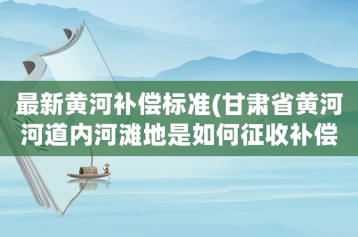 最新黃河補償標準(甘肅省黃河河道內河灘地是如何征收補償的？)