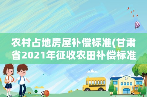 農(nóng)村占地房屋補償標準(甘肅省2021年征收農(nóng)田補償標準？)