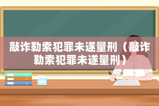 敲詐勒索犯罪未遂量刑（敲詐勒索犯罪未遂量刑）