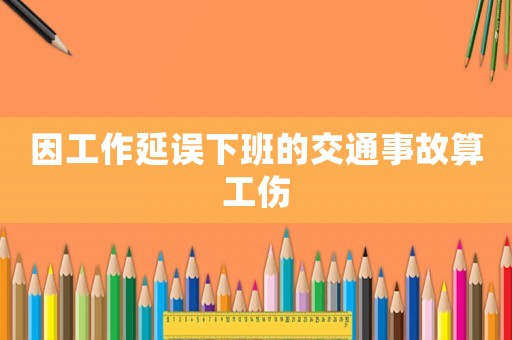 因工作延誤下班的交通事故算工傷