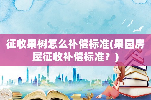 征收果樹怎么補償標準(果園房屋征收補償標準？)