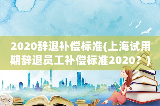 2020辭退補償標準(上海試用期辭退員工補償標準2020？)