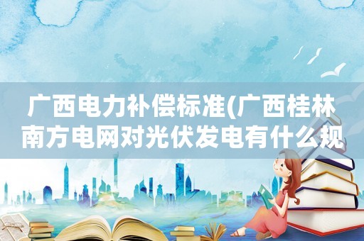 廣西電力補償標準(廣西桂林南方電網對光伏發電有什么規定？)