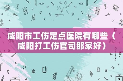 咸陽市工傷定點醫院有哪些（咸陽打工傷官司那家好）