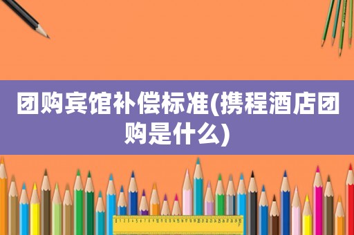 團購賓館補償標準(攜程酒店團購是什么)