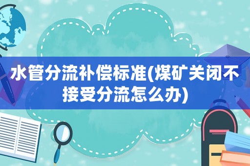 水管分流補償標準(煤礦關閉不接受分流怎么辦)