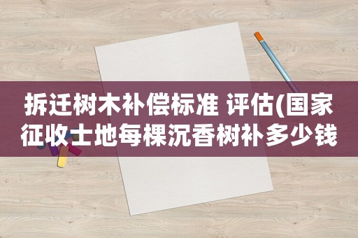 拆遷樹木補償標準 評估(國家征收士地每棵沉香樹補多少錢稞)