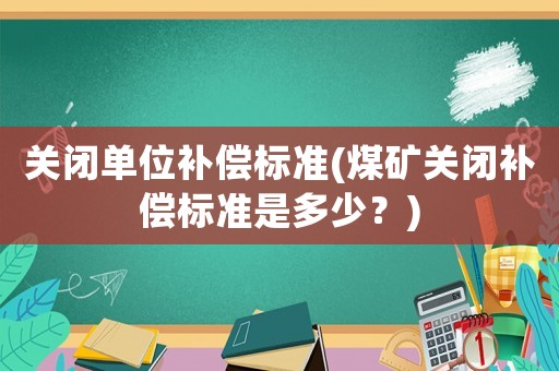 關閉單位補償標準(煤礦關閉補償標準是多少？)
