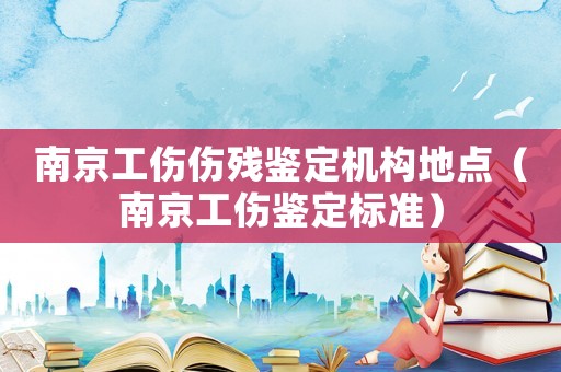 南京工傷傷殘鑒定機構地點（南京工傷鑒定標準）