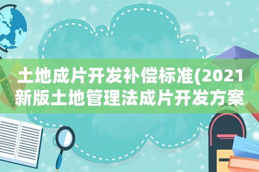 土地成片開發補償標準(2021新版土地管理法成片開發方案要求？)