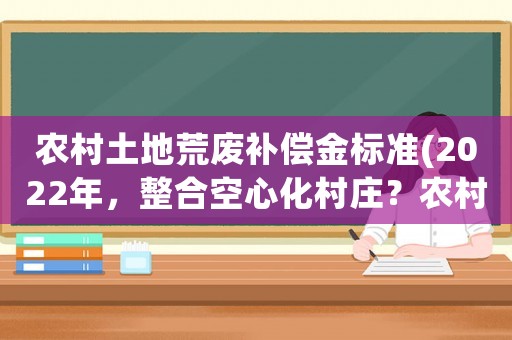農村土地荒廢補償金標準(2022年，整合空心化村莊？農村的土地整理和征地補償有什么關系？)