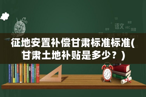 征地安置補償甘肅標準標準(甘肅土地補貼是多少？)