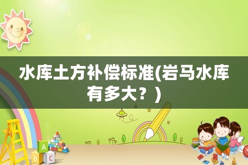 水庫土方補償標準(巖馬水庫有多大？)