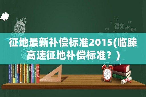 征地最新補償標準2015(臨滕高速征地補償標準？)