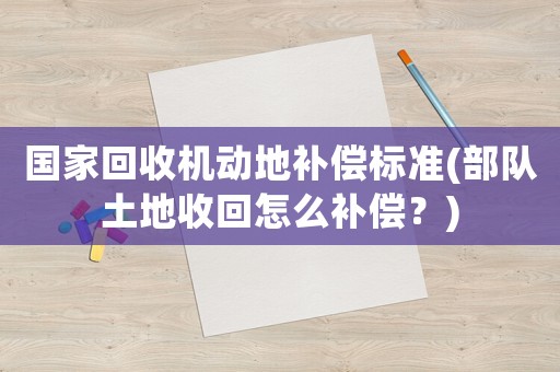 國家回收機動地補償標準(部隊土地收回怎么補償？)