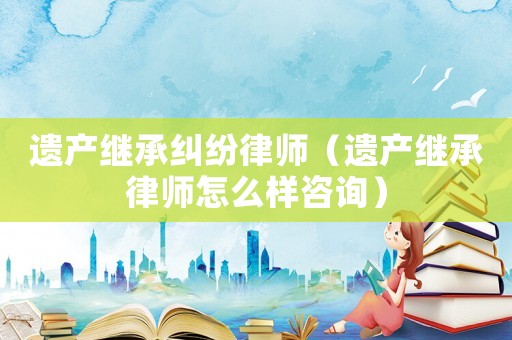 遺產(chǎn)繼承糾紛律師（遺產(chǎn)繼承律師怎么樣咨詢）