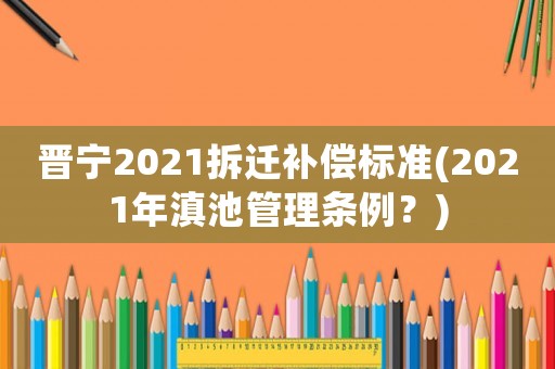 晉寧2021拆遷補(bǔ)償標(biāo)準(zhǔn)(2021年滇池管理?xiàng)l例？)
