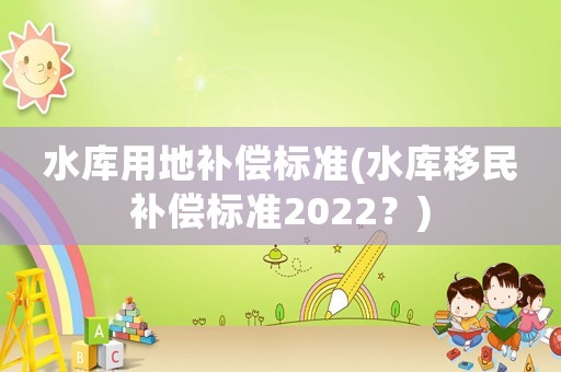 水庫用地補償標準(水庫移民補償標準2022？)