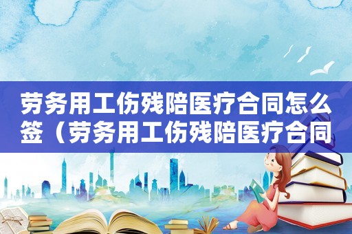 勞務(wù)用工傷殘陪醫(yī)療合同怎么簽（勞務(wù)用工傷殘陪醫(yī)療合同）