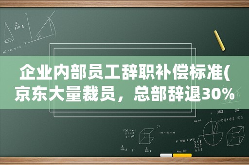 企業內部員工辭職補償標準(京東大量裁員，總部辭退30%，勞動合同終止是什么補償標準？)
