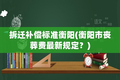 拆遷補償標準衡陽(衡陽市喪葬費最新規定？)