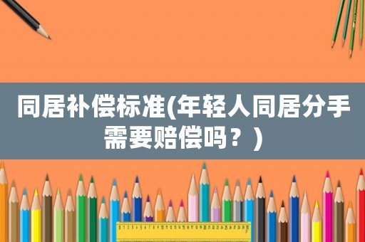同居補償標準(年輕人同居分手需要賠償嗎？)
