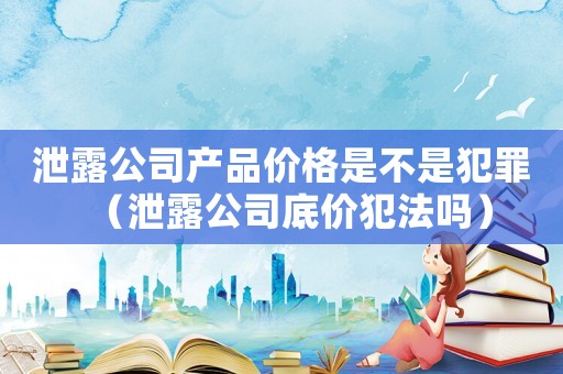 泄露公司產品價格是不是犯罪（泄露公司底價犯法嗎）