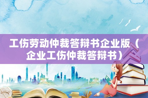 工傷勞動仲裁答辯書企業版（企業工傷仲裁答辯書）