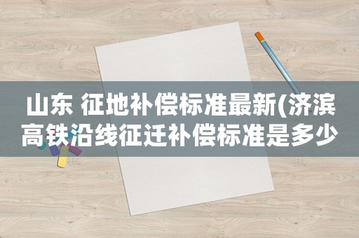 山東 征地補(bǔ)償標(biāo)準(zhǔn)最新(濟(jì)濱高鐵沿線征遷補(bǔ)償標(biāo)準(zhǔn)是多少)