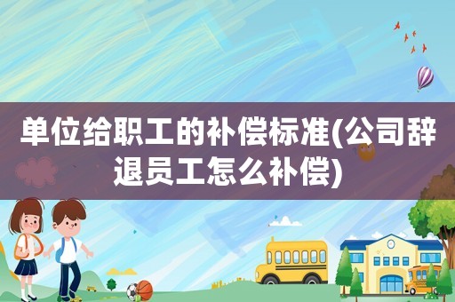 單位給職工的補償標準(公司辭退員工怎么補償)
