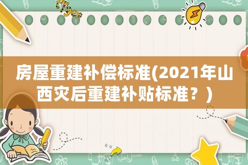 房屋重建補(bǔ)償標(biāo)準(zhǔn)(2021年山西災(zāi)后重建補(bǔ)貼標(biāo)準(zhǔn)？)