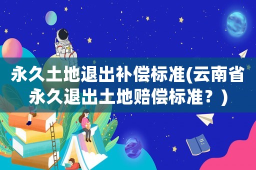 永久土地退出補(bǔ)償標(biāo)準(zhǔn)(云南省永久退出土地賠償標(biāo)準(zhǔn)？)