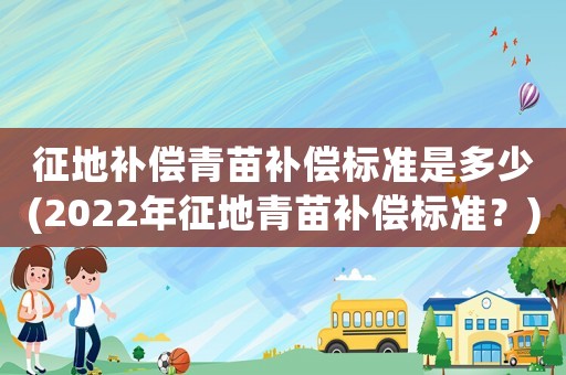 征地補償青苗補償標準是多少(2022年征地青苗補償標準？)