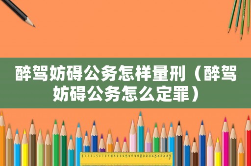醉駕妨礙公務怎樣量刑（醉駕妨礙公務怎么定罪）
