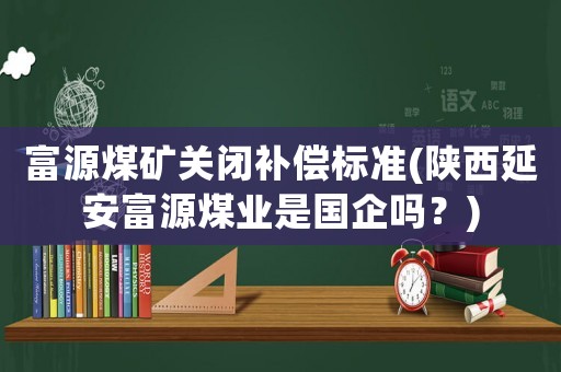 富源煤礦關閉補償標準(陜西延安富源煤業(yè)是國企嗎？)