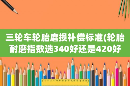 三輪車輪胎磨損補償標準(輪胎耐磨指數選340好還是420好？)
